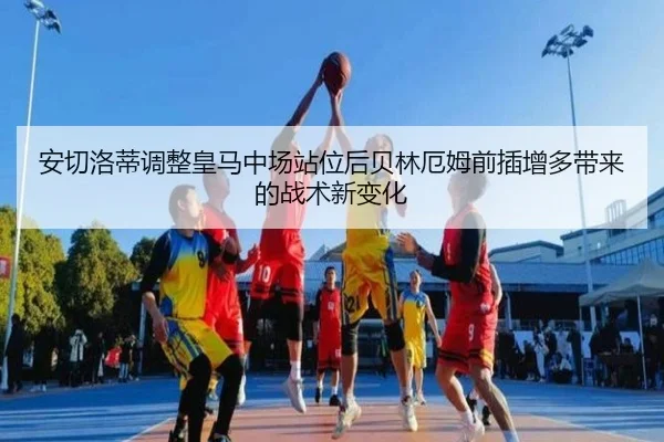 安切洛蒂调整皇马中场站位后贝林厄姆前插增多带来的战术新变化