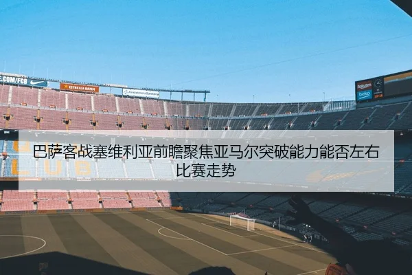 巴萨客战塞维利亚前瞻聚焦亚马尔突破能力能否左右比赛走势