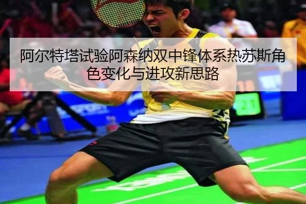 阿尔特塔试验阿森纳双中锋体系热苏斯角色变化与进攻新思路